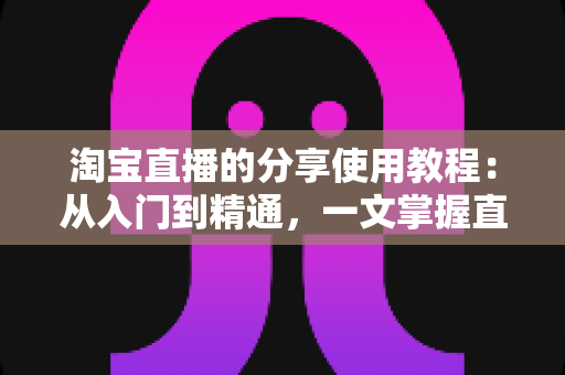 淘宝直播的分享使用教程：从入门到精通，一文掌握直播间分享技巧与引流秘籍