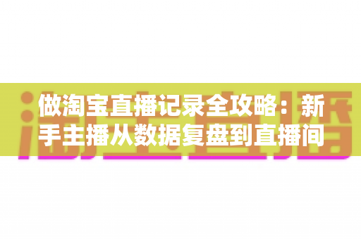 做淘宝直播记录全攻略:新手主播从数据复盘到直播间增长的实操指南 做淘宝直播记录全攻略:新手主播从数据复盘到直播间增长的实操指南