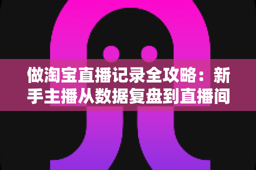 做淘宝直播记录全攻略:新手主播从数据复盘到直播间增长的实操指南 做淘宝直播记录全攻略:新手主播从数据复盘到直播间增长的实操指南