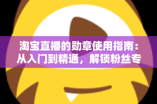 淘宝直播的勋章使用指南:从入门到精通,解锁粉丝专属特权的完整攻略 淘宝直播的勋章使用指南:从入门到精通,解锁粉丝专属特权的完整攻略