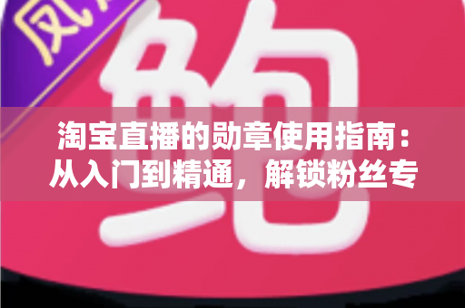淘宝直播的勋章使用指南:从入门到精通,解锁粉丝专属特权的完整攻略 淘宝直播的勋章使用指南:从入门到精通,解锁粉丝专属特权的完整攻略