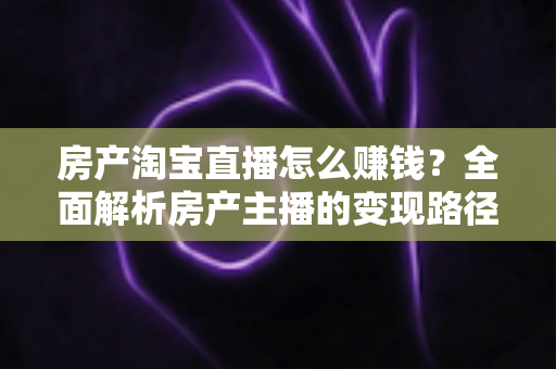 房产淘宝直播怎么赚钱？全面解析房产主播的变现路径与实战攻略