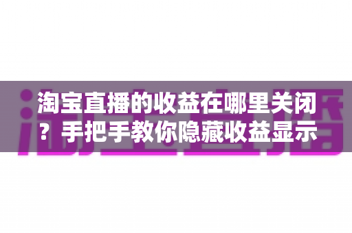 淘宝直播的收益在哪里关闭?手把手教你隐藏收益显示与关闭收益提醒的完整设置指南 淘宝直播的收益在哪里关闭?手把手教你隐藏收益显示与关闭收益提醒的完整设置指南