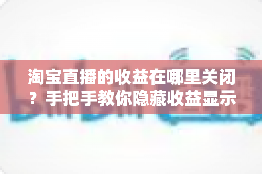淘宝直播的收益在哪里关闭?手把手教你隐藏收益显示与关闭收益提醒的完整设置指南 淘宝直播的收益在哪里关闭?手把手教你隐藏收益显示与关闭收益提醒的完整设置指南