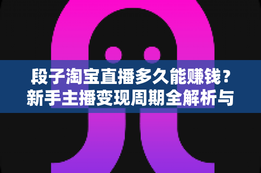 段子淘宝直播多久能赚钱？新手主播变现周期全解析与提速赚钱指南