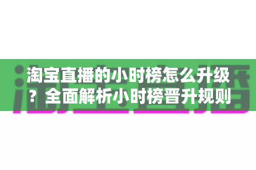 淘宝直播的小时榜怎么升级？全面解析小时榜晋升规则与实用涨榜技巧
