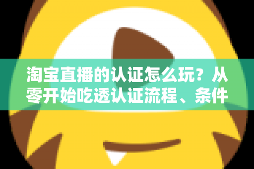 淘宝直播的认证怎么玩?从零开始吃透认证流程、条件要求与运营玩法的全网实用指南 淘宝直播的认证怎么玩?从零开始吃透认证流程、条件要求与运营玩法的全网实用指南