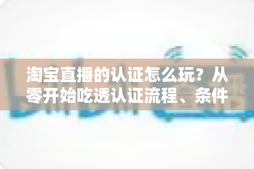 淘宝直播的认证怎么玩?从零开始吃透认证流程、条件要求与运营玩法的全网实用指南 淘宝直播的认证怎么玩?从零开始吃透认证流程、条件要求与运营玩法的全网实用指南
