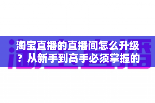 淘宝直播的直播间怎么升级？从新手到高手必须掌握的升级规则、实操技巧与常见问题全指南