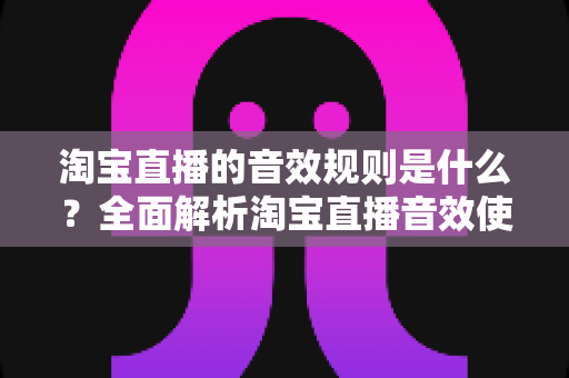 淘宝直播的音效规则是什么?全面解析淘宝直播音效使用规范与实操指南 淘宝直播的音效规则是什么?全面解析淘宝直播音效使用规范与实操指南