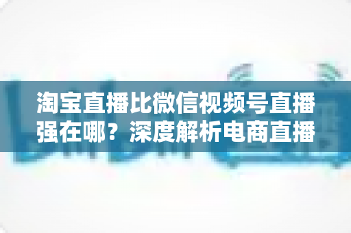 淘宝直播比微信视频号直播强在哪?深度解析电商直播平台的六大核心优势与营销价值 淘宝直播比微信视频号直播强在哪?深度解析电商直播平台的六大核心优势与营销价值