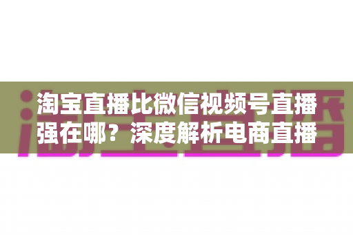 淘宝直播比微信视频号直播强在哪？深度解析电商直播平台的六大核心优势与营销价值