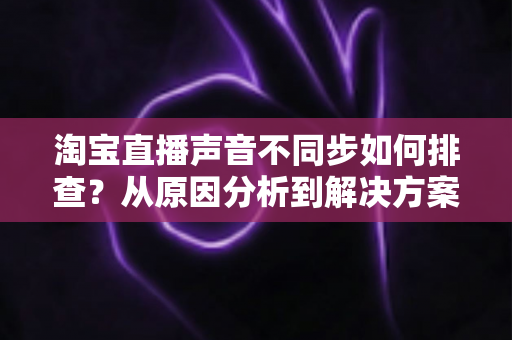 淘宝直播声音不同步如何排查?从原因分析到解决方案的完整实用指南 淘宝直播声音不同步如何排查?从原因分析到解决方案的完整实用指南
