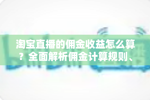 淘宝直播的佣金收益怎么算?全面解析佣金计算规则、结算流程与收益提升技巧 淘宝直播的佣金收益怎么算?全面解析佣金计算规则、结算流程与收益提升技巧