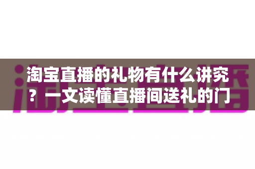 淘宝直播的礼物有什么讲究？一文读懂直播间送礼的门道与礼仪