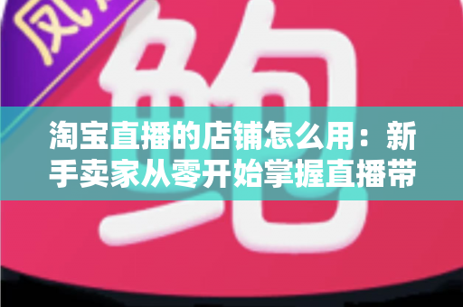 淘宝直播的店铺怎么用:新手卖家从零开始掌握直播带货全流程指南 淘宝直播的店铺怎么用:新手卖家从零开始掌握直播带货全流程指南
