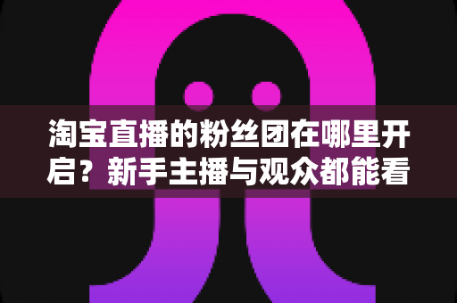 淘宝直播的粉丝团在哪里开启?新手主播与观众都能看懂的全流程操作指南 淘宝直播的粉丝团在哪里开启?新手主播与观众都能看懂的全流程操作指南