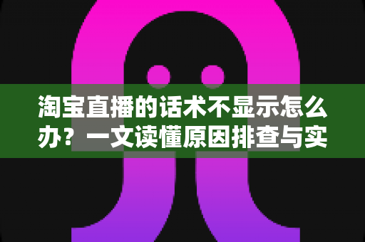 淘宝直播的话术不显示怎么办？一文读懂原因排查与实用解决方案，让直播运营更高效