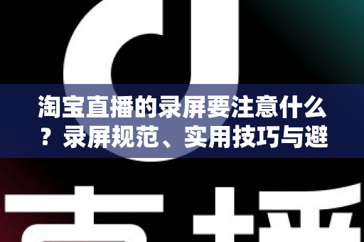 淘宝直播的录屏要注意什么?录屏规范、实用技巧与避坑指南全解析 淘宝直播的录屏要注意什么?录屏规范、实用技巧与避坑指南全解析