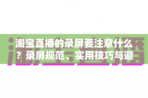 淘宝直播的录屏要注意什么?录屏规范、实用技巧与避坑指南全解析 淘宝直播的录屏要注意什么?录屏规范、实用技巧与避坑指南全解析