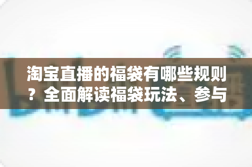 淘宝直播的福袋有哪些规则?全面解读福袋玩法、参与条件与避坑指南 淘宝直播的福袋有哪些规则?全面解读福袋玩法、参与条件与避坑指南