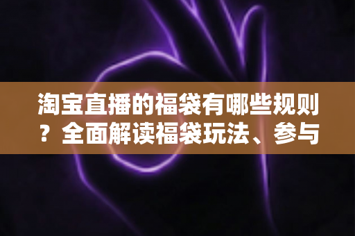 淘宝直播的福袋有哪些规则？全面解读福袋玩法、参与条件与避坑指南