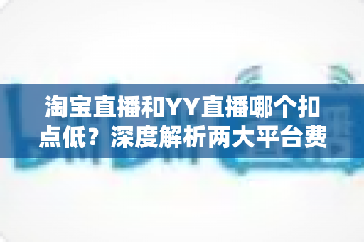 淘宝直播和YY直播哪个扣点低?深度解析两大平台费率差异,助你精准选择直播赛道 淘宝直播和YY直播哪个扣点低?深度解析两大平台费率差异,助你精准选择直播赛道