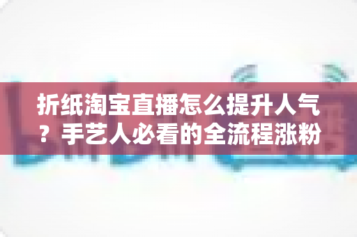 折纸淘宝直播怎么提升人气?手艺人必看的全流程涨粉实战指南 折纸淘宝直播怎么提升人气?手艺人必看的全流程涨粉实战指南