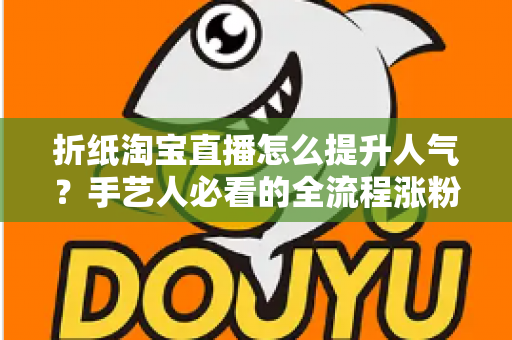 折纸淘宝直播怎么提升人气?手艺人必看的全流程涨粉实战指南 折纸淘宝直播怎么提升人气?手艺人必看的全流程涨粉实战指南