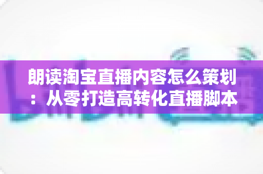 朗读淘宝直播内容怎么策划:从零打造高转化直播脚本的实战指南 朗读淘宝直播内容怎么策划:从零打造高转化直播脚本的实战指南