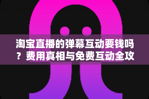 淘宝直播的弹幕互动要钱吗?费用真相与免费互动全攻略 淘宝直播的弹幕互动要钱吗?费用真相与免费互动全攻略
