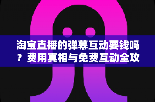 淘宝直播的弹幕互动要钱吗?费用真相与免费互动全攻略 淘宝直播的弹幕互动要钱吗?费用真相与免费互动全攻略