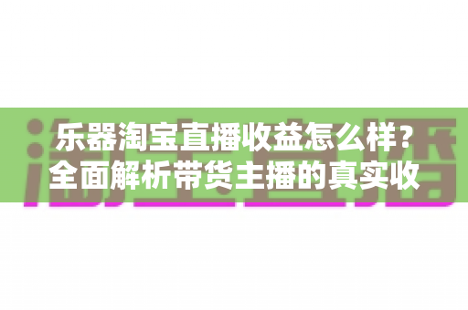 乐器淘宝直播收益怎么样?全面解析带货主播的真实收入与赚钱潜力 乐器淘宝直播收益怎么样?全面解析带货主播的真实收入与赚钱潜力