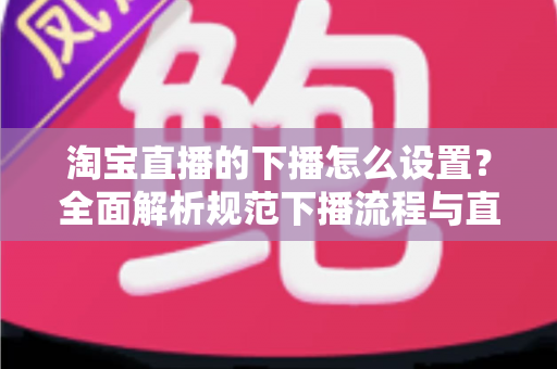 淘宝直播的下播怎么设置？全面解析规范下播流程与直播运营优化技巧