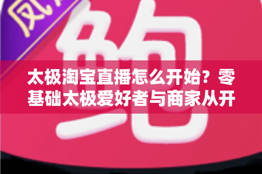 太极淘宝直播怎么开始?零基础太极爱好者与商家从开通到开播的全流程实战指南 太极淘宝直播怎么开始?零基础太极爱好者与商家从开通到开播的全流程实战指南