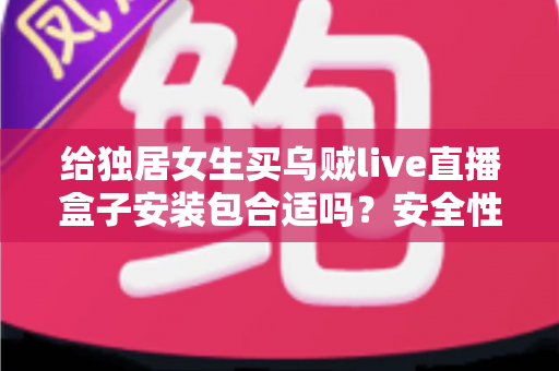给独居女生买乌贼live直播盒子安装包合适吗？安全性、实用性与理性消费全解析