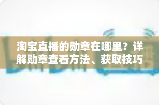 淘宝直播的勋章在哪里?详解勋章查看方法、获取技巧与常见问题全攻略 淘宝直播的勋章在哪里?详解勋章查看方法、获取技巧与常见问题全攻略
