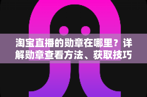 淘宝直播的勋章在哪里?详解勋章查看方法、获取技巧与常见问题全攻略 淘宝直播的勋章在哪里?详解勋章查看方法、获取技巧与常见问题全攻略
