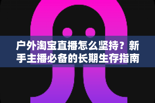 户外淘宝直播怎么坚持？新手主播必备的长期生存指南与实战策略