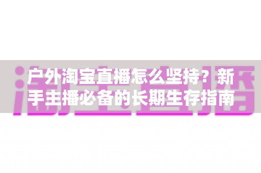 户外淘宝直播怎么坚持？新手主播必备的长期生存指南与实战策略