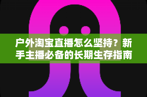 户外淘宝直播怎么坚持？新手主播必备的长期生存指南与实战策略