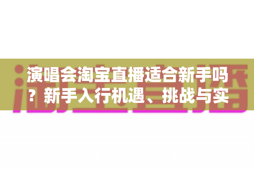 演唱会淘宝直播适合新手吗?新手入行机遇、挑战与实操指南全解析 演唱会淘宝直播适合新手吗?新手入行机遇、挑战与实操指南全解析