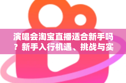 演唱会淘宝直播适合新手吗?新手入行机遇、挑战与实操指南全解析 演唱会淘宝直播适合新手吗?新手入行机遇、挑战与实操指南全解析