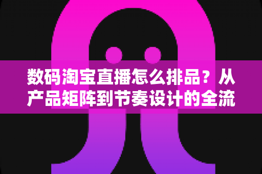 数码淘宝直播怎么排品？从产品矩阵到节奏设计的全流程实战指南