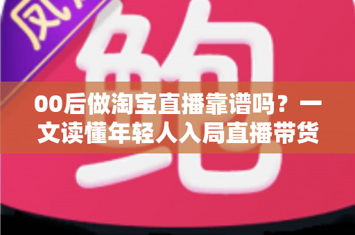 00后做淘宝直播靠谱吗？一文读懂年轻人入局直播带货的真实前景、收入现状与避坑指南