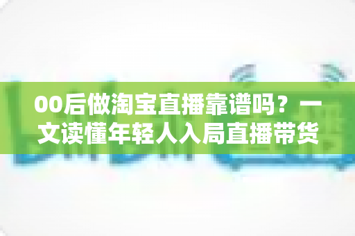 00后做淘宝直播靠谱吗？一文读懂年轻人入局直播带货的真实前景、收入现状与避坑指南