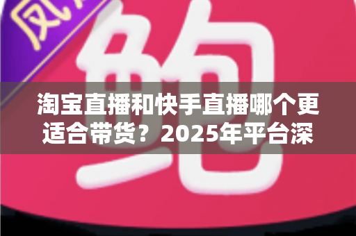 淘宝直播和快手直播哪个更适合带货？2025年平台深度对比与选型指南