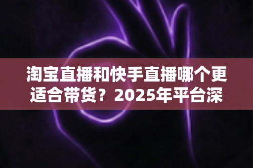 淘宝直播和快手直播哪个更适合带货？2025年平台深度对比与选型指南
