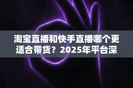 淘宝直播和快手直播哪个更适合带货？2025年平台深度对比与选型指南
