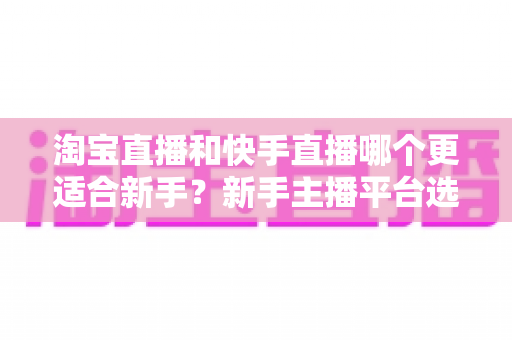 淘宝直播和快手直播哪个更适合新手?新手主播平台选择全攻略与实战指南 淘宝直播和快手直播哪个更适合新手?新手主播平台选择全攻略与实战指南